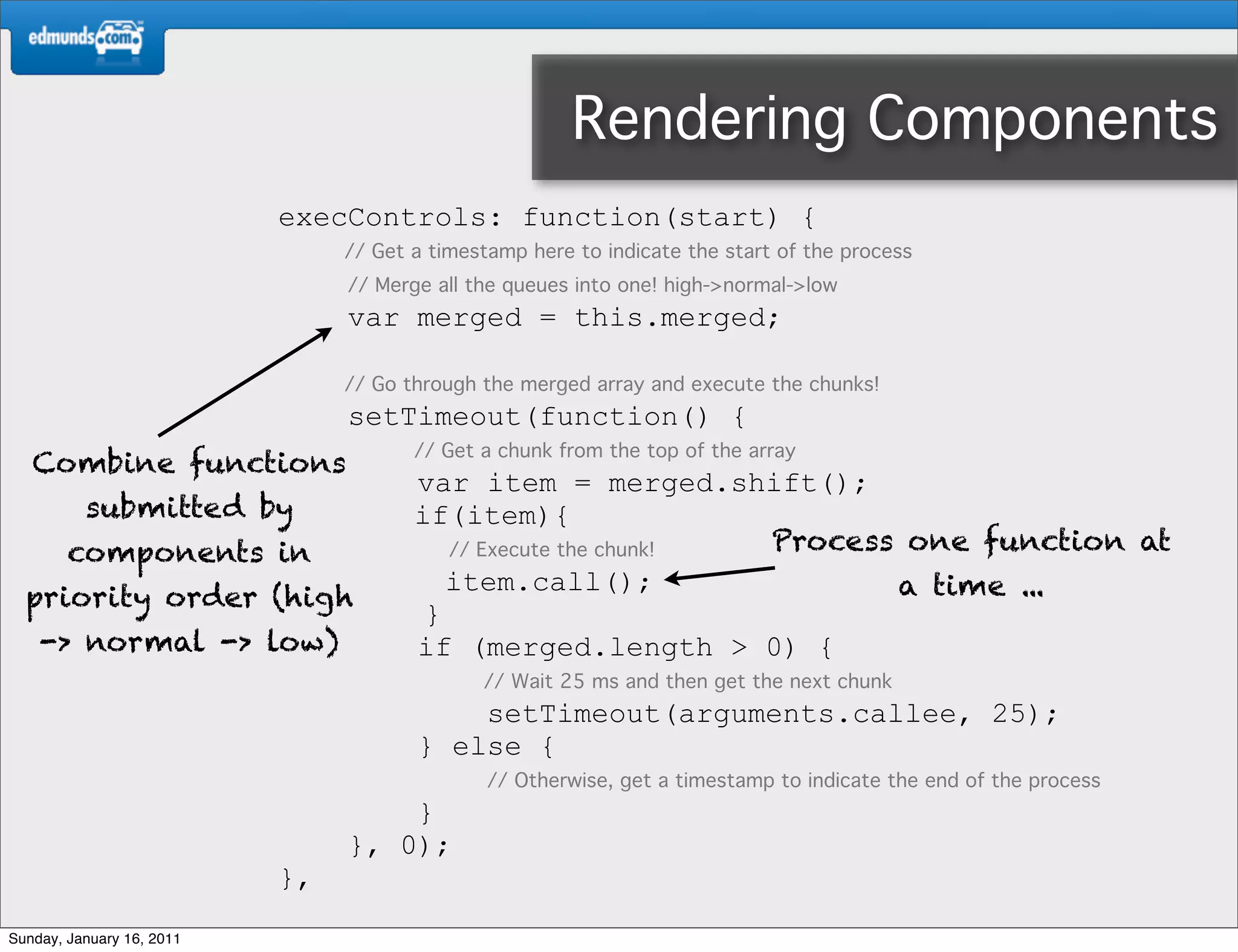 Rendering Components
                           execControls: function(start) {
                                // Get a timestamp here to indicate the start of the process
                                // Merge all the queues into one! high->normal->low
                                var merged = this.merged;

                                // Go through the merged array and execute the chunks!
                                setTimeout(function() {
                                       // Get a chunk from the top of the array
   Combine functions
                                       var item = merged.shift();
          submitted by                 if(item){
        components in                     // Execute the chunk! Process one function at
                                          item.call();                 a time ...
  priority order (high
                                        }
    -> normal -> low)                  if (merged.length > 0) {
                                              // Wait 25 ms and then get the next chunk
                                           setTimeout(arguments.callee, 25);
                                       } else {
                                               // Otherwise, get a timestamp to indicate the end of the process
                                    }
                                }, 0);
                           },
Sunday, January 16, 2011
 