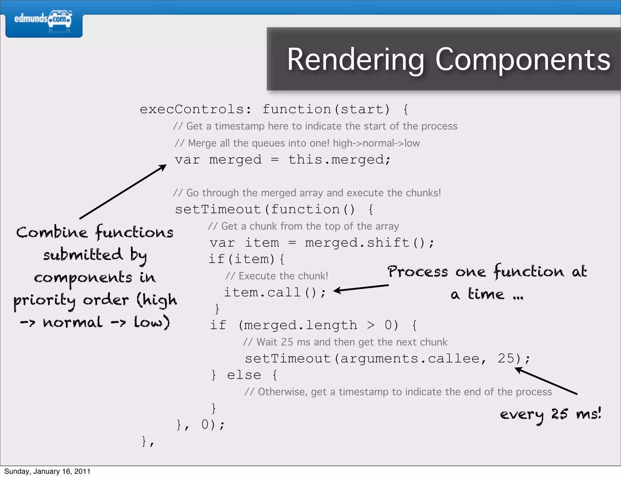 Rendering Components
                           execControls: function(start) {
                                // Get a timestamp here to indicate the start of the process
                                // Merge all the queues into one! high->normal->low
                                var merged = this.merged;

                                // Go through the merged array and execute the chunks!
                                setTimeout(function() {
                                       // Get a chunk from the top of the array
   Combine functions
                                       var item = merged.shift();
          submitted by                 if(item){
        components in                     // Execute the chunk! Process one function at
                                          item.call();                 a time ...
  priority order (high
                                        }
    -> normal -> low)                  if (merged.length > 0) {
                                              // Wait 25 ms and then get the next chunk
                                           setTimeout(arguments.callee, 25);
                                       } else {
                                               // Otherwise, get a timestamp to indicate the end of the process
                                    }                                                               every 25 ms!
                                }, 0);
                           },
Sunday, January 16, 2011
 