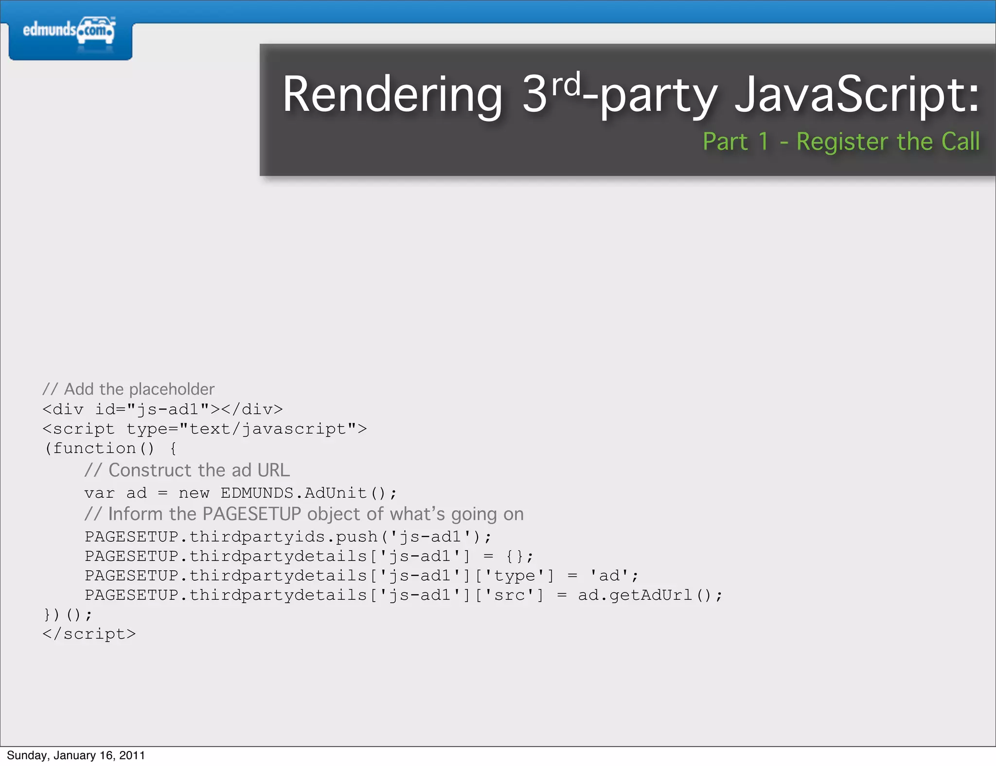 Rendering           3rd-party              JavaScript:
                                                                    Part 1 - Register the Call




      // Add the placeholder
      <div id="js-ad1"></div>
      <script type="text/javascript">
      (function() {
          // Construct the ad URL
          var ad = new EDMUNDS.AdUnit();
          // Inform the PAGESETUP object of what’s going on
          PAGESETUP.thirdpartyids.push('js-ad1');
          PAGESETUP.thirdpartydetails['js-ad1'] = {};
          PAGESETUP.thirdpartydetails['js-ad1']['type'] = 'ad';
          PAGESETUP.thirdpartydetails['js-ad1']['src'] = ad.getAdUrl();
      })();
      </script>




Sunday, January 16, 2011
 