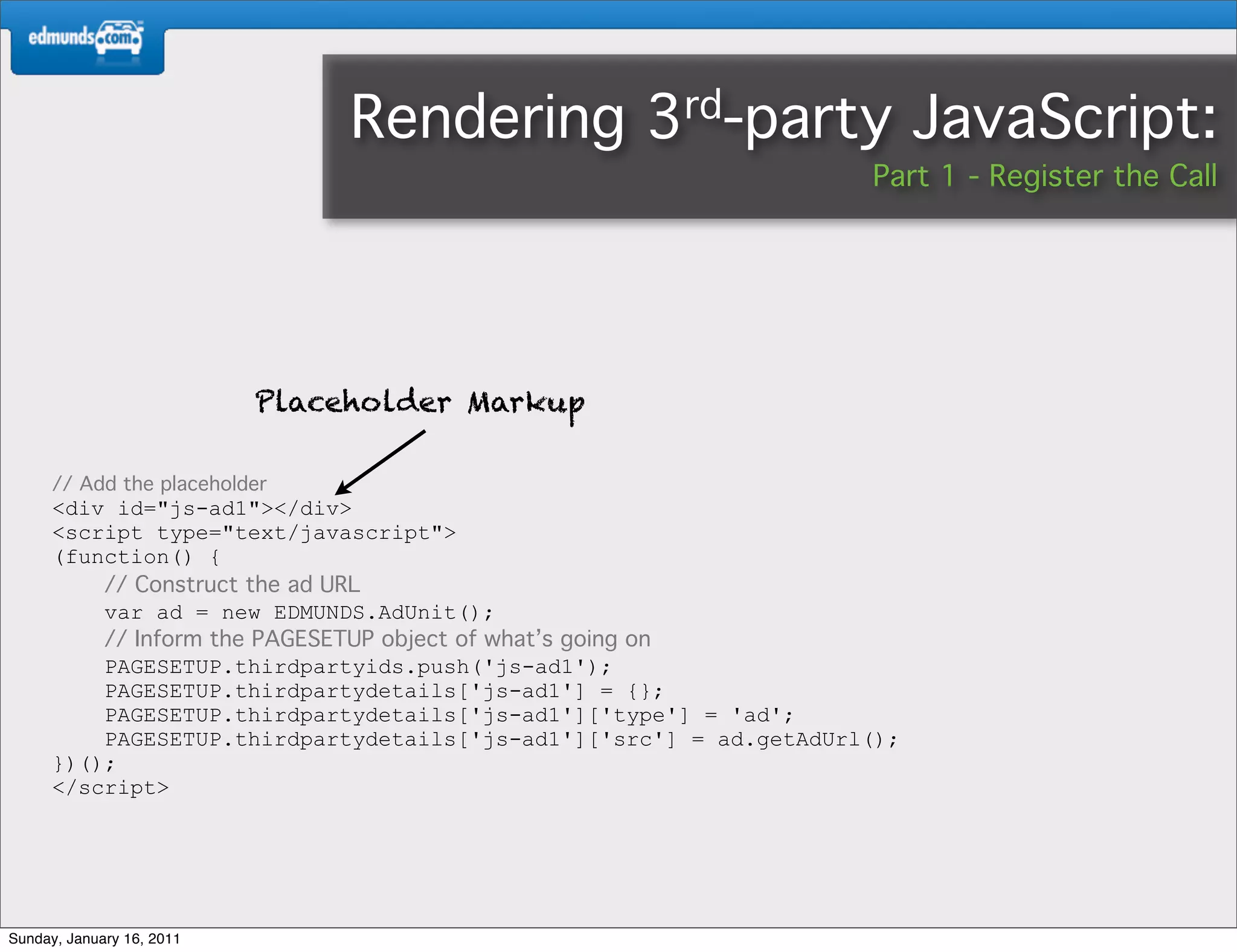 Rendering          3rd-party              JavaScript:
                                                                    Part 1 - Register the Call




                           Placeholder Markup

      // Add the placeholder
      <div id="js-ad1"></div>
      <script type="text/javascript">
      (function() {
          // Construct the ad URL
          var ad = new EDMUNDS.AdUnit();
          // Inform the PAGESETUP object of what’s going on
          PAGESETUP.thirdpartyids.push('js-ad1');
          PAGESETUP.thirdpartydetails['js-ad1'] = {};
          PAGESETUP.thirdpartydetails['js-ad1']['type'] = 'ad';
          PAGESETUP.thirdpartydetails['js-ad1']['src'] = ad.getAdUrl();
      })();
      </script>




Sunday, January 16, 2011
 