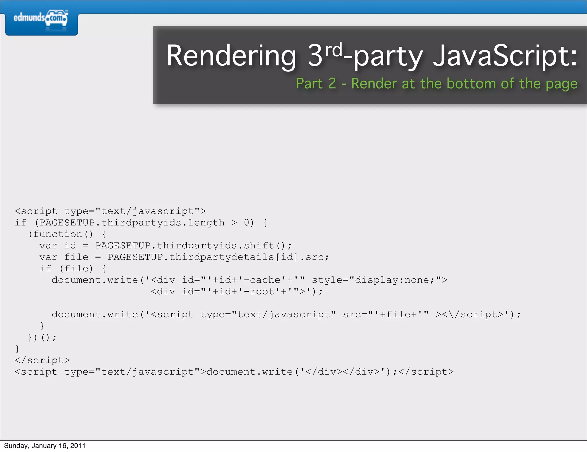 Rendering              3rd-party           JavaScript:
                                                    Part 2 - Render at the bottom of the page




   <script type="text/javascript">
   if (PAGESETUP.thirdpartyids.length > 0) {
     (function() {
       var id = PAGESETUP.thirdpartyids.shift();
       var file = PAGESETUP.thirdpartydetails[id].src;
       if (file) {
         document.write('<div id="'+id+'-cache'+'" style="display:none;">
                         <div id="'+id+'-root'+'">');

             document.write('<script type="text/javascript" src="'+file+'" ></script>');
        }
      })();
   }
   </script>
   <script type="text/javascript">document.write('</div></div>');</script>




Sunday, January 16, 2011
 