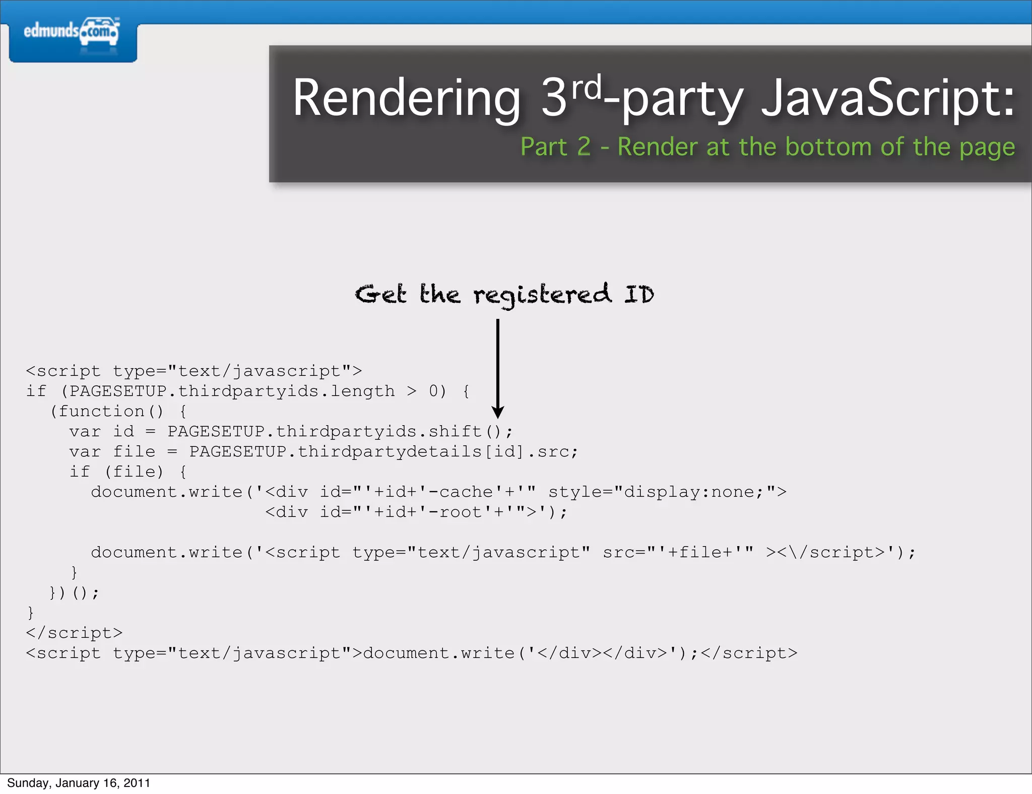 Rendering              3rd-party           JavaScript:
                                                    Part 2 - Render at the bottom of the page




                                     Get the registered ID


   <script type="text/javascript">
   if (PAGESETUP.thirdpartyids.length > 0) {
     (function() {
       var id = PAGESETUP.thirdpartyids.shift();
       var file = PAGESETUP.thirdpartydetails[id].src;
       if (file) {
         document.write('<div id="'+id+'-cache'+'" style="display:none;">
                         <div id="'+id+'-root'+'">');

             document.write('<script type="text/javascript" src="'+file+'" ></script>');
        }
      })();
   }
   </script>
   <script type="text/javascript">document.write('</div></div>');</script>




Sunday, January 16, 2011
 