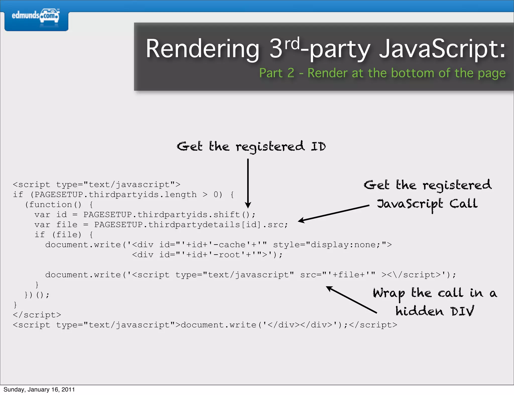 Rendering              3rd-party           JavaScript:
                                                    Part 2 - Render at the bottom of the page




                                     Get the registered ID


   <script type="text/javascript">                                  Get the registered
   if (PAGESETUP.thirdpartyids.length > 0) {
     (function() {                                                    JavaScript Call
       var id = PAGESETUP.thirdpartyids.shift();
       var file = PAGESETUP.thirdpartydetails[id].src;
       if (file) {
         document.write('<div id="'+id+'-cache'+'" style="display:none;">
                         <div id="'+id+'-root'+'">');

             document.write('<script type="text/javascript" src="'+file+'" ></script>');
        }
      })();                                                              Wrap the call in a
   }
   </script>                                                              hidden       DIV
   <script type="text/javascript">document.write('</div></div>');</script>




Sunday, January 16, 2011
 