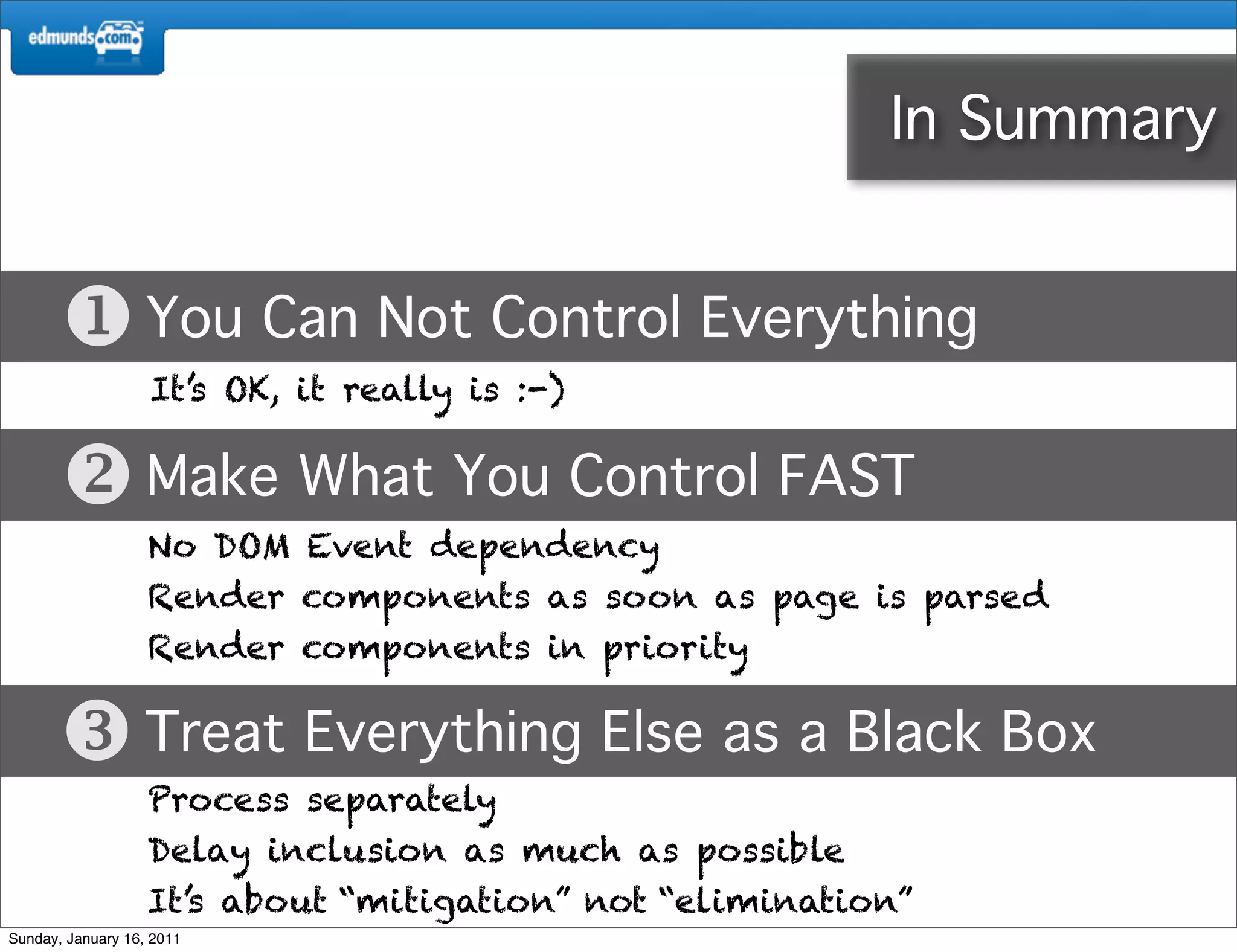 In Summary


        You Can Not Control Everything
                   It’s OK, it really is :-)


        Make What You Control FAST
                   No DOM Event dependency
                   Render components as soon as page is parsed
                   Render components in priority


        Treat Everything Else as a Black Box
                   Process separately
                   Delay inclusion as much as possible
                   It’s about “mitigation” not “elimination”
Sunday, January 16, 2011
 