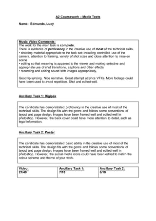 A2 Coursework – Media Texts
Name: Edmunds, Lucy
Music Video Comments:
The work for the main task is complete.
There is evidence of proficiency in the creative use of most of the technical skills.
• shooting material appropriate to the task set; including controlled use of the
camera, attention to framing, variety of shot sizes and close attention to mise en
scene
• editing so that meaning is apparent to the viewer and making selective and
appropriate use of shot transitions, captions and other effects
• recording and editing sound with images appropriately.
Good lip syncing. Nice narrative. Great attempt at lyrics VFXs. More footage could
have been used to avoid repetition. Shot and edited well.
Ancillary Task 1: Digipak
The candidate has demonstrated proficiency in the creative use of most of the
technical skills. The design fits with the genre and follows some conventions of
layout and page design. Images have been framed well and edited well in
photoshop. However, the back cover could have more attention to detail, such as
legal information.
Ancillary Task 2: Poster
The candidate has demonstrated basic ability in the creative use of most of the
technical skills. The design fits with the genre and follows some conventions of
layout and page design. Images have been framed well and edited well in
photoshop. However, the social media icons could have been edited to match the
colour scheme and theme of your work.
Video:
27/40
Ancillary Task 1:
7/10
Ancillary Task 2:
6/10
 