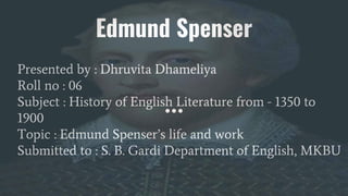 Edmund Spenser
Presented by : Dhruvita Dhameliya
Roll no : 06
Subject : History of English Literature from - 1350 to
1900
Topic : Edmund Spenser’s life and work
Submitted to : S. B. Gardi Department of English, MKBU
 
