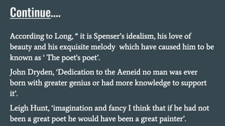 Continue….
According to Long, “ it is Spenser’s idealism, his love of
beauty and his exquisite melody which have caused him to be
known as ‘ The poet's poet’.
John Dryden, ‘Dedication to the Aeneid no man was ever
born with greater genius or had more knowledge to support
it’.
Leigh Hunt, ‘imagination and fancy I think that if he had not
been a great poet he would have been a great painter’.
 