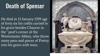 Death of Spenser
He died in 13 January 1599 age
of forty six his coffin carried to
his grave besides Chaucer in
the ‘ poet’s corner of the
Westminster Abbey, who threw
many pens and pieces of Poetry
into his grave with tears.
 