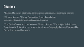 Citation :
“Edmund Spenser.” Biography, biography.yourdictionary.com/edmund-spenser.
“Edmund Spenser.” Poetry Foundation, Poetry Foundation,
www.poetryfoundation.org/poets/edmund-spenser.
“The Faerie Queene and Last Years of Edmund Spenser.” Encyclopædia Britannica,
Encyclopædia Britannica, Inc., www.britannica.com/biography/Edmund-Spenser/The-
Faerie-Queene-and-last-years.
 