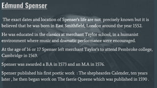 Edmund Spenser
The exact dates and location of Spenser's life are not precisely known but it is
believed that he was born in East Smithfield, London around the year 1552.
He was educated in the classics at merchant Taylor school, in a humanist
environment where music and dramatic performance were encouraged.
At the age of 16 or 17 Spenser left merchant Taylor's to attend Pembroke college,
Cambridge in 1569.
Spenser was awarded a B.A in 1573 and an M.A in 1576.
Spenser published his first poetic work : The shepheardes Calender, ten years
later , he then began work on The faerie Queene which was published in 1590 .
 