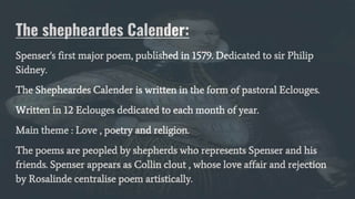 The shepheardes Calender:
Spenser's first major poem, published in 1579. Dedicated to sir Philip
Sidney.
The Shepheardes Calender is written in the form of pastoral Eclouges.
Written in 12 Eclouges dedicated to each month of year.
Main theme : Love , poetry and religion.
The poems are peopled by shepherds who represents Spenser and his
friends. Spenser appears as Collin clout , whose love affair and rejection
by Rosalinde centralise poem artistically.
 