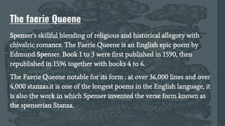 The faerie Queene
Spenser's skillful blending of religious and historical allegory with
chivalric romance. The Faerie Queene is an English epic poem by
Edmund Spenser. Book 1 to 3 were first published in 1590, then
republished in 1596 together with books 4 to 6.
The Faerie Queene notable for its form : at over 36,000 lines and over
4,000 stanzas.it is one of the longest poems in the English language, it
is also the work in which Spenser invented the verse form known as
the spenserian Stanza.
 