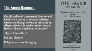 The Faerie Queene :
On a literal level, the poem follows several
knights as a means to examine different
virtues and though the text is primarily an
allegorical work. It can be read on several
levels of allegory including as praise of
Queen Elizabeth - 1
Political allegory
Religious and moral allegory
 