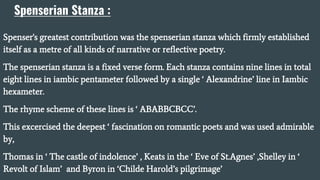 Spenserian Stanza :
Spenser's greatest contribution was the spenserian stanza which firmly established
itself as a metre of all kinds of narrative or reflective poetry.
The spenserian stanza is a fixed verse form. Each stanza contains nine lines in total
eight lines in iambic pentameter followed by a single ‘ Alexandrine’ line in Iambic
hexameter.
The rhyme scheme of these lines is ‘ ABABBCBCC’.
This excercised the deepest ‘ fascination on romantic poets and was used admirable
by,
Thomas in ‘ The castle of indolence’ , Keats in the ‘ Eve of St.Agnes’ ,Shelley in ‘
Revolt of Islam’ and Byron in ‘Childe Harold’s pilgrimage’
 