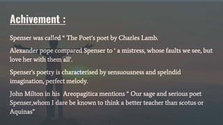 Achivement :
Spenser was called “ The Poet’s poet by Charles Lamb.
Alexander pope compared Spenser to ‘ a mistress, whose faults we see, but
love her with them all’.
Spenser's poetry is characterised by sensuousness and spelndid
imagination, perfect melody.
John Milton in his Areopagitica mentions “ Our sage and serious poet
Spenser,whom I dare be known to think a better teacher than scotus or
Aquinas”
 