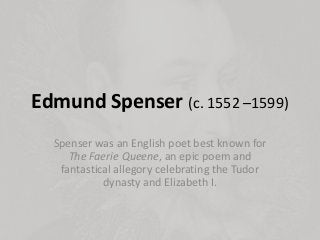 Edmund Spenser (c. 1552 –1599)
Spenser was an English poet best known for
The Faerie Queene, an epic poem and
fantastical allegory celebrating the Tudor
dynasty and Elizabeth I.
 