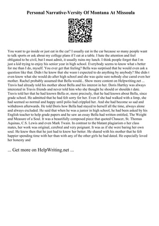 Personal Narrative-Versity Of Montana At Missoula
You want to go inside or just eat in the car? I usually eat in the car because so many people want
to talk sports or ask about my college plans if I eat at a table. I hate the attention and feel
obligated to be civil, but I must admit, it usually ruins my lunch. I think people forget that I m
just a kid trying to enjoy his senior year in high school. Everybody seems to know what s better
for me than I do, myself. You ever get that feeling? Bella was surprised that he would even ask a
question like that. Didn t he know that she wasn t expected to do anything by anybody? She didn t
even know what she would do after high school and she was quite sure nobody else cared even her
mother. Rachel probably assumed that Bella would... Show more content on Helpwriting.net ...
Travis had already told his mother about Bella and his interest in her. Doris Hartley was always
interested in Travis friends and never told him who she thought he should or shouldn t date.
Travis told her that he had known Bella or, more precisely, that he had known about Bella, since
grade school. He admitted that he had felt sorry for her. Even if she had walked with a limp, she
had seemed so normal and happy until polio had crippled her. And she had become so sad and
withdrawn afterwards. He told Doris how Bella had stayed to herself all the time, always alone
and always excluded. He said that when he was a junior in high school, he had been asked by his
English teacher to help grade papers and he saw an essay Bella had written entitled, The Weight
and Measure of a Soul. It was a beautifully composed piece that quoted Chaucer, St. Thomas
Aquinas, C.S. Lewis and even Mark Twain. In contrast to the blatant plagiarism o her class
mates, her work was original, cerebral and very poignant. It was as if she were baring her own
soul. He knew then that he just had to know her better. He shared with his mother that he felt
happier spending time with her than with any of the other girls he had dated. He especially loved
her honesty and
... Get more on HelpWriting.net ...
 