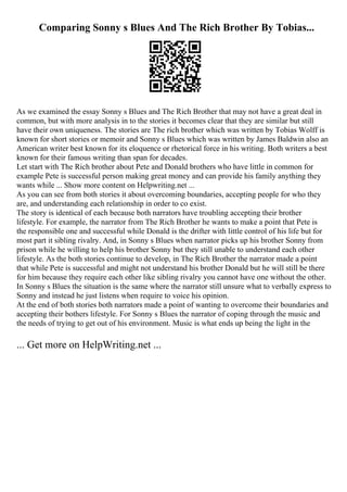 Comparing Sonny s Blues And The Rich Brother By Tobias...
As we examined the essay Sonny s Blues and The Rich Brother that may not have a great deal in
common, but with more analysis in to the stories it becomes clear that they are similar but still
have their own uniqueness. The stories are The rich brother which was written by Tobias Wolff is
known for short stories or memoir and Sonny s Blues which was written by James Baldwin also an
American writer best known for its eloquence or rhetorical force in his writing. Both writers a best
known for their famous writing than span for decades.
Let start with The Rich brother about Pete and Donald brothers who have little in common for
example Pete is successful person making great money and can provide his family anything they
wants while ... Show more content on Helpwriting.net ...
As you can see from both stories it about overcoming boundaries, accepting people for who they
are, and understanding each relationship in order to co exist.
The story is identical of each because both narrators have troubling accepting their brother
lifestyle. For example, the narrator from The Rich Brother he wants to make a point that Pete is
the responsible one and successful while Donald is the drifter with little control of his life but for
most part it sibling rivalry. And, in Sonny s Blues when narrator picks up his brother Sonny from
prison while he willing to help his brother Sonny but they still unable to understand each other
lifestyle. As the both stories continue to develop, in The Rich Brother the narrator made a point
that while Pete is successful and might not understand his brother Donald but he will still be there
for him because they require each other like sibling rivalry you cannot have one without the other.
In Sonny s Blues the situation is the same where the narrator still unsure what to verbally express to
Sonny and instead he just listens when require to voice his opinion.
At the end of both stories both narrators made a point of wanting to overcome their boundaries and
accepting their bothers lifestyle. For Sonny s Blues the narrator of coping through the music and
the needs of trying to get out of his environment. Music is what ends up being the light in the
... Get more on HelpWriting.net ...
 