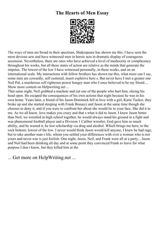 The Hearts of Men Essay
The ways of men are broad in their spectrum, Shakespeare has shown me this. I have seen the
most devious acts and have witnessed men in heroic acts in dramatic display of courageous
ascension. Nevertheless, there are ones who have achieved a level of mediocrity or complacency
throughout his works, but all these states of action are relative as the minds that generate the
impetus. The lowest of the low I have witnessed personally, in these works, and on an
international scale. My interactions with fellow brothers has shown me this, what more can I say,
some men are cowardly, self centered, insert expletive here s. But never have I met a greater one
Neil Pal, a murderous self righteous power hungry man who I once believed to be my friend....
Show more content on Helpwriting.net ...
That same night, Neil grabbed a machete and cut one of the people who hurt him, slicing his
head open. He escaped the consequences of his own actions that night because he was in his
own home. Years later, a friend of his Jason Dominick fell in love with a girl, Karie Tucker, they
broke up and she started sleeping with Frank Bonacci and Jason at the same time though she
chooses to deny it, and if you were to confront her about she would lie to your face. She did it to
me. As we all know, love makes you crazy and that s what it did to Jason. I knew Jason better
than Neil, we wrestled in high school together, he would always stand his ground in a fight and
was phenomenal football player and a Division 1 Caliber wrestler, God gave him so much
ability, and he wasted it, he lost scholarship via drug and alcohol. Which brings me here; to the
rock bottom; lowest of the low. I never would think Jason would kill anyone, I knew he had rage,
but to take another man s life, whom you settled your differences with over a woman who is not
yours and never was is just foolish. One night, Jason, Neil, and Frank were all at a party... Jason
and Neil had been drinking all day and at some point they convinced Frank to leave for what
purpose I don t know, but they killed him at the
... Get more on HelpWriting.net ...
 