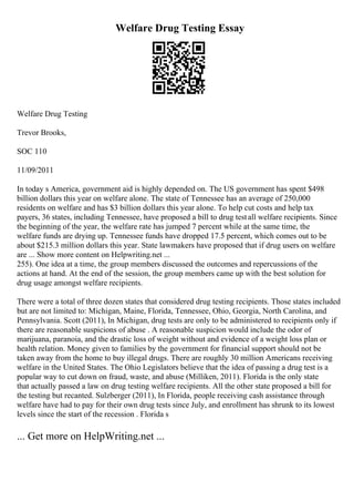 Welfare Drug Testing Essay
Welfare Drug Testing
Trevor Brooks,
SOC 110
11/09/2011
In today s America, government aid is highly depended on. The US government has spent $498
billion dollars this year on welfare alone. The state of Tennessee has an average of 250,000
residents on welfare and has $3 billion dollars this year alone. To help cut costs and help tax
payers, 36 states, including Tennessee, have proposed a bill to drug testall welfare recipients. Since
the beginning of the year, the welfare rate has jumped 7 percent while at the same time, the
welfare funds are drying up. Tennessee funds have dropped 17.5 percent, which comes out to be
about $215.3 million dollars this year. State lawmakers have proposed that if drug users on welfare
are ... Show more content on Helpwriting.net ...
255). One idea at a time, the group members discussed the outcomes and repercussions of the
actions at hand. At the end of the session, the group members came up with the best solution for
drug usage amongst welfare recipients.
There were a total of three dozen states that considered drug testing recipients. Those states included
but are not limited to: Michigan, Maine, Florida, Tennessee, Ohio, Georgia, North Carolina, and
Pennsylvania. Scott (2011), In Michigan, drug tests are only to be administered to recipients only if
there are reasonable suspicions of abuse . A reasonable suspicion would include the odor of
marijuana, paranoia, and the drastic loss of weight without and evidence of a weight loss plan or
health relation. Money given to families by the government for financial support should not be
taken away from the home to buy illegal drugs. There are roughly 30 million Americans receiving
welfare in the United States. The Ohio Legislators believe that the idea of passing a drug test is a
popular way to cut down on fraud, waste, and abuse (Milliken, 2011). Florida is the only state
that actually passed a law on drug testing welfare recipients. All the other state proposed a bill for
the testing but recanted. Sulzberger (2011), In Florida, people receiving cash assistance through
welfare have had to pay for their own drug tests since July, and enrollment has shrunk to its lowest
levels since the start of the recession . Florida s
... Get more on HelpWriting.net ...
 