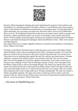 Ecosystems
Question: What management strategies have been implemented in response to the resilience and
vulnerability of a selected ecosystem? The Mojave Desert is a world famous desert that occupies a
signiп¬Ѓcant amount of California and smaller parts in surrounding states. Covering thousands of
square kilometers, the ecosystems can range from 100 meters below sea level up to 2000 meters
above sea level. The biophysical interactions within these ecosystems such as earth movements, soil
formation, weather and climate lead to very diverse environments, along with the many biotic
factors. With the rapidly increasing impacts of human uses, pollution and urban sprawl the Mojave
Desertis consistently becoming more damaged, altered and different to what... Show more content
on Helpwriting.net ...
This animal thrives as it is highly adaptable, therefore it is perfect for the harshness of the Mojave
Desert. Mojave Food Chain
The Plants of the Desert The brittle bush is a bush that grows across most of the Mojave Desert
and from March to June it thrives turning the desert yellow. Growing to around п¬Ѓve foot these
plants are suited to this environment as they have a matt of short hairs that cover all the leaves.
These hairs act as an insulating layer against hot and cold, and they also trap moisture. Common
saltbush is a grayish white shrub that grows to be around a meter tall. They are not a pretty
plant, but are well adapted to living in dry, alkaline environments. It has scales on the leaves to
conserve water, although it doesn t like to hold large amounts of water. Also in droughts it has
the ability to drop all leaves and see the drought through. The Joshua Tree mainly grows in the
Joshua Tree National Park and is only found in the Mojave Desert. With a life span of 200 years,
and a maximum height of just over 12 meters this tree also has 2 root systems. One root systems
buries deep and stores water in large bulbs up to 10 meters underground. The other root system is
shallow and gathers nutrients. The spiny leaf system is turned up wards in order to catch any
moisture in the air. Abiotic Factors Abiotic factors are the non living chemical and physical factors
that inп¬‚uence an ecosystem. Abiotic factors that
... Get more on HelpWriting.net ...
 