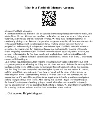 What Is A Flashbulb Memory Accurate
Memory: Flashbulb Memories
A flashbulb memory are memories that are detailed and vivid experiences stored in our minds, and
retained for a lifetime. We tend to remember exactly where we was, what we was doing, who we
were with, and what day and time the event occurred. We have these flashbulb memories of
emotionally stirring events, because it began when one person started to tell their remembrance of a
certain event that happened, then that person started retelling another person in their own
perspectives, and eventually it being retold over and over again. Flashbulb memories are not as
accurate as they seem when they become embedded into our brains after learning of traumatic
events happening around the world. Flashbulb memories are not necessarily 100% accurate, the
accuracy reduces during the first three months and levels at about twelve months (Flashbulb
Memory, n.d.). Flashbulb memories demonstrates the emotional content of an event, ... Show more
content on Helpwriting.net ...
Dr. Courtney Fee, the principal, then began to speak these exact words on the intercom, I need
everyone to pause with what they are doing, and let s have a moment of silence for the tragedy that
has happen to the people of Boston and the runners in Boston Marathon bombing this morning.
The first thing that came to my mind after hearing her say that was this was another 9/11 attack,
and the United States was in trouble. From there my mind, and the minds of other around me
went into panic mode. I then texted my parents to let them know what had happened, and my
stepdad told me if it looked like anything started to get worse to him he would come and get me
and my younger siblings from school. After hearing him say that, I began to wonder things on
the lines of how far was the bombing going to extend, what other states would be in jeopardy,
was we going into war, or what caused for this bombing to happen. We knew that we was far from
the bombing, but for us to hear a state has been bombed our minds made us
... Get more on HelpWriting.net ...
 