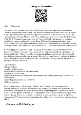 History of Depression
History of Depression
Depressive illness has been known since biblical times. The word depression comes from the
Latin word deprimere (to press down). Thus it means feeling pressed down, sad or low. In the late
Middle Ages, religious leaders believed depression was caused by posession of evil spirits. The
German religious reformer Martin Luther wrote All heaviness of the mind and melancholy comes
of the Devil. Through the years depression has been treated with such remedies as whipping,
bloodletting, exorcism and soothing baths. By the 1960s, antidepressant medications were
discovered that relieved depression by correcting chemical imbalances in the brain and because of
that many scientists started to believe that depression was ... Show more content on Helpwriting.net
...
A series of physical symptoms usually accompany anxiety attacks, such as heart palpitations,
dizziness, sweating ( ever sweaty palms sickness is not a depression syndrome), chest pains and
shortness of breath. Feeling of guilt also occurs in a third of depressed people, often because of
some failure of minor mistake many years ago. They feel they should expect punishment for these
imagined mistakes or failures. (like suddenly feeling sorry for cheating in high school math test
when you are thirty years old!)
Common causes
bullying or abuse
loss of a friend or relative
substantial disappointment at home or at work
prolonged or chronic illness
drugs such as tranquilizers, high blood pressure medicines, steroids (prednisone), codeine, and
indomethacin
alcohol/drugs intoxication and withdrawal
childhood memories
There are other causes of depression. This list is not all inclusive, and the causes are not
presented in order of likelihood. The causes of this symptom can include unlikely diseases and
medications. Furthermore, the causes may vary based on age and gender of the affected person,
as well as on the specific characteristics of the symptom such as quality, time course, aggravating
factors, relieving factors, and associated complaints. Even media plays a big role in depression.
Magazines and TV shows create an image of perfect bodies: slim women with big breasts and guys
with all
... Get more on HelpWriting.net ...
 
