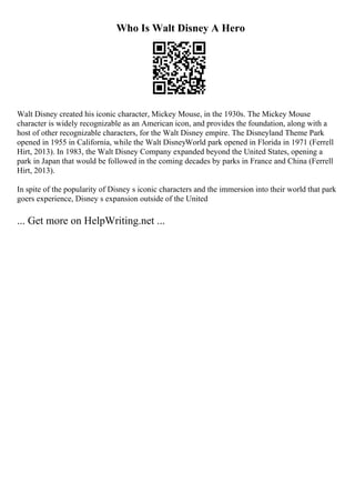 Who Is Walt Disney A Hero
Walt Disney created his iconic character, Mickey Mouse, in the 1930s. The Mickey Mouse
character is widely recognizable as an American icon, and provides the foundation, along with a
host of other recognizable characters, for the Walt Disney empire. The Disneyland Theme Park
opened in 1955 in California, while the Walt DisneyWorld park opened in Florida in 1971 (Ferrell
Hirt, 2013). In 1983, the Walt Disney Company expanded beyond the United States, opening a
park in Japan that would be followed in the coming decades by parks in France and China (Ferrell
Hirt, 2013).
In spite of the popularity of Disney s iconic characters and the immersion into their world that park
goers experience, Disney s expansion outside of the United
... Get more on HelpWriting.net ...
 