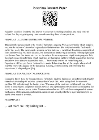 Neutrinos Research Paper
Recently, scientists found the first known evidence of oscillating neutrinos, and have come to
believe that they re getting very close to understanding these bizarre particles.
FERMILAB LAUNCHES NEUTRINOS FARTHER
This scientific advancement is the result of Fermilab s ongoing NOvA experiment, which hopes to
uncover the secrets of those elusive particles called neutrinos. The study released its final results
earlier this week. The experiment s gigantic particle detector is capable of detecting neutrinos fired
from an impressive 500 miles distance, but the scientists are having a hard time forming significant
conclusions from this recent success. It s incumbent for these quantum physicists to progress their
theories because to understand which neutrinos are heavier or lighter will help us construct theories
about how these particles accumulate mass. ... Show more content on Helpwriting.net ...
Department of Energy s Fermi National Accelerator Laboratory. For all the people who worked
over the course of a decade on the designing, building, commissioning and operating this
experiment, it s beyond gratifying.
FERMILAB S EXPERIMENTAL PROCEDURE
In order to detect these far flung neutrinos, Fermilab s neutrino beam uses an underground detector
capable of measuring the neutrino composition of each shot. After being fired, the neutrinos
oscillate 500 miles through the Earth s crust. When one of the neutrinos collides with one of the
atoms in the detector, a signature trail of particles and light is released which is used to identify the
neutrino as an electron, muon or tau. Most neutrinos shot out of Fermilab are composed of muons,
but because of this experimental method, scientists can actually infer how many are transform in
transit from muon to electron.
PRELIMINARY
... Get more on HelpWriting.net ...
 