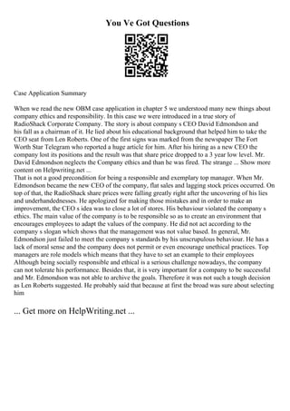 You Ve Got Questions
Case Application Summary
When we read the new OBM case application in chapter 5 we understood many new things about
company ethics and responsibility. In this case we were introduced in a true story of
RadioShack Corporate Company. The story is about company s CEO David Edmondson and
his fall as a chairman of it. He lied about his educational background that helped him to take the
CEO seat from Len Roberts. One of the first signs was marked from the newspaper The Fort
Worth Star Telegram who reported a huge article for him. After his hiring as a new CEO the
company lost its positions and the result was that share price dropped to a 3 year low level. Mr.
David Edmondson neglects the Company ethics and than he was fired. The strange ... Show more
content on Helpwriting.net ...
That is not a good precondition for being a responsible and exemplary top manager. When Mr.
Edmondson became the new CEO of the company, flat sales and lagging stock prices occurred. On
top of that, the RadioShack share prices were falling greatly right after the uncovering of his lies
and underhandednesses. He apologized for making those mistakes and in order to make an
improvement, the CEO s idea was to close a lot of stores. His behaviour violated the company s
ethics. The main value of the company is to be responsible so as to create an environment that
encourages employees to adapt the values of the company. He did not act according to the
company s slogan which shows that the management was not value based. In general, Mr.
Edmondson just failed to meet the company s standards by his unscrupulous behaviour. He has a
lack of moral sense and the company does not permit or even encourage unethical practices. Top
managers are role models which means that they have to set an example to their employees
Although being socially responsible and ethical is a serious challenge nowadays, the company
can not tolerate his performance. Besides that, it is very important for a company to be successful
and Mr. Edmondson was not able to archive the goals. Therefore it was not such a tough decision
as Len Roberts suggested. He probably said that because at first the broad was sure about selecting
him
... Get more on HelpWriting.net ...
 
