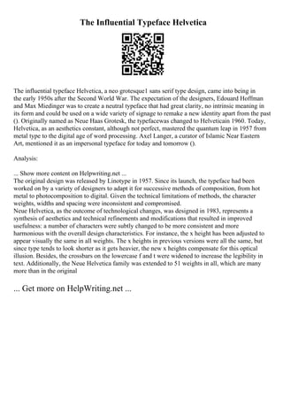 The Influential Typeface Helvetica
The influential typeface Helvetica, a neo grotesque1 sans serif type design, came into being in
the early 1950s after the Second World War. The expectation of the designers, Edouard Hoffman
and Max Miedinger was to create a neutral typeface that had great clarity, no intrinsic meaning in
its form and could be used on a wide variety of signage to remake a new identity apart from the past
(). Originally named as Neue Haas Grotesk, the typefacewas changed to Helveticain 1960. Today,
Helvetica, as an aesthetics constant, although not perfect, mastered the quantum leap in 1957 from
metal type to the digital age of word processing. Axel Langer, a curator of Islamic Near Eastern
Art, mentioned it as an impersonal typeface for today and tomorrow ().
Analysis:
... Show more content on Helpwriting.net ...
The original design was released by Linotype in 1957. Since its launch, the typeface had been
worked on by a variety of designers to adapt it for successive methods of composition, from hot
metal to photocomposition to digital. Given the technical limitations of methods, the character
weights, widths and spacing were inconsistent and compromised.
Neue Helvetica, as the outcome of technological changes, was designed in 1983, represents a
synthesis of aesthetics and technical refinements and modifications that resulted in improved
usefulness: a number of characters were subtly changed to be more consistent and more
harmonious with the overall design characteristics. For instance, the x height has been adjusted to
appear visually the same in all weights. The x heights in previous versions were all the same, but
since type tends to look shorter as it gets heavier, the new x heights compensate for this optical
illusion. Besides, the crossbars on the lowercase f and t were widened to increase the legibility in
text. Additionally, the Neue Helvetica family was extended to 51 weights in all, which are many
more than in the original
... Get more on HelpWriting.net ...
 