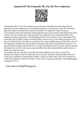 Analysis Of The Fantastic Mr. Fox By Wes Anderson
The Fantastic Mr. Fox by Wes Anderson is an adventure animated crime film that makes its
audience to become charmed for its incredible animation of stop motion. In this film Anderson
plays and explores with the main character named Mr. Fox played by Jorge Clooney in
overcoming his self center ambitions and turning him into a more concern individual for the better
of those who are closed to him. Recognized by his exceptional work of humorous films, Wes
Andersona creative, passionate, and outstanding director who envisions every single detail of his
work from start to finish, creates a world that plays a role in every of its scenery no mater its size.
Thus, the Fantastic Mr. fox filmis no exception to his vision, notably because of the films value of
the importance of details thus this becomes noticeable in the films style(aesthetics) and story. To
such point that it makes Fantastic Mr. Fox a worth watching film due to its many aesthetic qualities
that transforms the film to become surreal and differ from other animated films and function as a
whole in a world of its own.
For example, the art work style of the film, precisely speaking of the color, in most film
audiences are display a film in which they are to see color variations mimicking that of the real
world, but in Andersons animated film it differs. It does not mimic that of the real world but the
world of the characters itself. For instance, in the movies exposition specially at the beginning part
in minute 0:1:25 of
... Get more on HelpWriting.net ...
 