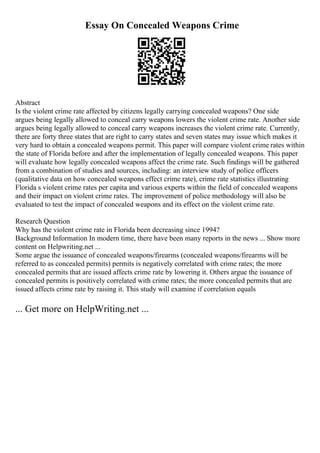Essay On Concealed Weapons Crime
Abstract
Is the violent crime rate affected by citizens legally carrying concealed weapons? One side
argues being legally allowed to conceal carry weapons lowers the violent crime rate. Another side
argues being legally allowed to conceal carry weapons increases the violent crime rate. Currently,
there are forty three states that are right to carry states and seven states may issue which makes it
very hard to obtain a concealed weapons permit. This paper will compare violent crime rates within
the state of Florida before and after the implementation of legally concealed weapons. This paper
will evaluate how legally concealed weapons affect the crime rate. Such findings will be gathered
from a combination of studies and sources, including: an interview study of police officers
(qualitative data on how concealed weapons effect crime rate), crime rate statistics illustrating
Florida s violent crime rates per capita and various experts within the field of concealed weapons
and their impact on violent crime rates. The improvement of police methodology will also be
evaluated to test the impact of concealed weapons and its effect on the violent crime rate.
Research Question
Why has the violent crime rate in Florida been decreasing since 1994?
Background Information In modern time, there have been many reports in the news ... Show more
content on Helpwriting.net ...
Some argue the issuance of concealed weapons/firearms (concealed weapons/firearms will be
referred to as concealed permits) permits is negatively correlated with crime rates; the more
concealed permits that are issued affects crime rate by lowering it. Others argue the issuance of
concealed permits is positively correlated with crime rates; the more concealed permits that are
issued affects crime rate by raising it. This study will examine if correlation equals
... Get more on HelpWriting.net ...
 