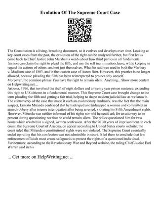 Evolution Of The Supreme Court Case
The Constitution is a living, breathing document, so it evolves and develops over time. Looking at
key court cases from the past, the evolution of the right can be analyzed further, but first let us
come back to Chief Justice John Marshall s words about how third parties in all fundamental
fairness can claim the right to plead the fifth, and use the self incriminationclause, while keeping in
regard the actions of others, and not just themselves. What he said was used in both the Marbury
v. Madison case of 1803, and in the treason case of Aaron Burr. However, this practice is no longer
allowed, because pleading the fifth has been reinterpreted to protect only oneself.
Moreover, the common phrase You have the right to remain silent. Anything... Show more content
on Helpwriting.net ...
Arizona, 1996, that involved the theft of eight dollars and a twenty year prison sentence, extending
this right to U.S citizens in a fundamental manner. This Supreme Court case brought change to the
term pleading the fifth and getting a fair trial, helping to shape modern judicial law as we know it.
The controversy of the case that made it such an evolutionary landmark, was the fact that the main
suspect, Ernesto Miranda confessed that he had raped and kidnapped a woman and committed an
armed robbery after intense interrogation after being arrested, violating his Fifth Amendment rights.
However, Miranda was neither informed of his rights nor told he could ask for an attorney to be
present during questioning nor that he could remain silent. The police questioned him for two
hours which resulted in a signed, written confession. After the 20 30 years of imprisonment on each
count, the Supreme Court of Arizona, on appeal according to United States courts website, the
court ruled that Miranda s constitutional rights were not violated. The Supreme Court eventually
ended up ruling that his confession was not admissible in court. It led them to conclude that law
enforcement officials must create safeguards to protect the rights of a questioned individual.
Furthermore, according to the Revolutionary War and Beyond website, the ruling Chief Justice Earl
Warren said in his
... Get more on HelpWriting.net ...
 