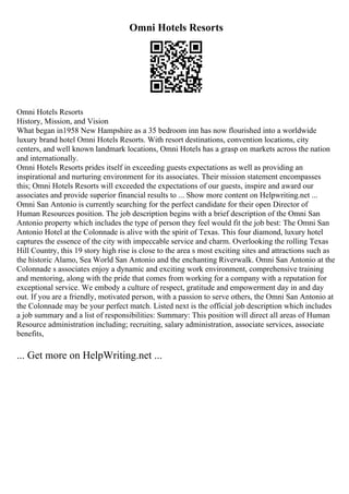 Omni Hotels Resorts
Omni Hotels Resorts
History, Mission, and Vision
What began in1958 New Hampshire as a 35 bedroom inn has now flourished into a worldwide
luxury brand hotel Omni Hotels Resorts. With resort destinations, convention locations, city
centers, and well known landmark locations, Omni Hotels has a grasp on markets across the nation
and internationally.
Omni Hotels Resorts prides itself in exceeding guests expectations as well as providing an
inspirational and nurturing environment for its associates. Their mission statement encompasses
this; Omni Hotels Resorts will exceeded the expectations of our guests, inspire and award our
associates and provide superior financial results to ... Show more content on Helpwriting.net ...
Omni San Antonio is currently searching for the perfect candidate for their open Director of
Human Resources position. The job description begins with a brief description of the Omni San
Antonio property which includes the type of person they feel would fit the job best: The Omni San
Antonio Hotel at the Colonnade is alive with the spirit of Texas. This four diamond, luxury hotel
captures the essence of the city with impeccable service and charm. Overlooking the rolling Texas
Hill Country, this 19 story high rise is close to the area s most exciting sites and attractions such as
the historic Alamo, Sea World San Antonio and the enchanting Riverwalk. Omni San Antonio at the
Colonnade s associates enjoy a dynamic and exciting work environment, comprehensive training
and mentoring, along with the pride that comes from working for a company with a reputation for
exceptional service. We embody a culture of respect, gratitude and empowerment day in and day
out. If you are a friendly, motivated person, with a passion to serve others, the Omni San Antonio at
the Colonnade may be your perfect match. Listed next is the official job description which includes
a job summary and a list of responsibilities: Summary: This position will direct all areas of Human
Resource administration including; recruiting, salary administration, associate services, associate
benefits,
... Get more on HelpWriting.net ...
 