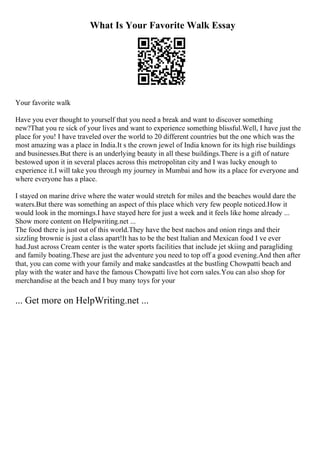 What Is Your Favorite Walk Essay
Your favorite walk
Have you ever thought to yourself that you need a break and want to discover something
new?That you re sick of your lives and want to experience something blissful.Well, I have just the
place for you! I have traveled over the world to 20 different countries but the one which was the
most amazing was a place in India.It s the crown jewel of India known for its high rise buildings
and businesses.But there is an underlying beauty in all these buildings.There is a gift of nature
bestowed upon it in several places across this metropolitan city and I was lucky enough to
experience it.I will take you through my journey in Mumbai and how its a place for everyone and
where everyone has a place.
I stayed on marine drive where the water would stretch for miles and the beaches would dare the
waters.But there was something an aspect of this place which very few people noticed.How it
would look in the mornings.I have stayed here for just a week and it feels like home already ...
Show more content on Helpwriting.net ...
The food there is just out of this world.They have the best nachos and onion rings and their
sizzling brownie is just a class apart!It has to be the best Italian and Mexican food I ve ever
had.Just across Cream center is the water sports facilities that include jet skiing and paragliding
and family boating.These are just the adventure you need to top off a good evening.And then after
that, you can come with your family and make sandcastles at the bustling Chowpatti beach and
play with the water and have the famous Chowpatti live hot corn sales.You can also shop for
merchandise at the beach and I buy many toys for your
... Get more on HelpWriting.net ...
 