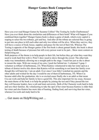 Hunger Games Book Comparison
Have you ever read Hunger Games by Suzanne Collins? The Testing by Joelle Charbonneau?
Have you ever think about the similarities and differences of their book? What will happen if you
combined them together? Hunger Games book is about a game of death, which every capitol is
reaping to select the two tributes, girl and boy. And after all the tribute are selected they re going
to put into one place to kill each other and only two tribute will be alive. When they survive, they
will have a source of food, house, supplies and peace for the rest of their life, Whereas The
Testing is opposite of the Hunger games if the first book is about gameof death, this book is about
testing of death because of pressure but still every person want to be part... Show more content on
Helpwriting.net ...
Both purposes of the theme is to help people in their life, but before they get what they want they
need to work hard first with it. Prim! I don t need to shove through the crowd. The other kids
make way immediately allowing me a straight path to the stage. I reach her just as she is about
to mount the steps. With one sweep of my arm, I push her behind me. I volunteer! I gasp. I
volunteer as tribute! (Charbonneau, 23). When Katniss volunteered to take her sister spot as a
tribute of district twelve this shows that Katniss will do something to not harm her family even
though this will harm her. I am an adult. Ever since I was little I watched my parents and the
other adults and wished for the day I would be one of them (Charbonneau, 19). When Cia
became adult after the graduation, she is so excited cause finally she is an adult so that mean
Cia can work and help her family to have a good life. This also important for my essay, because
the main theme of the book is to help the people by joining the test and if they passed the test
they will become leaders, have a job and learn university. Both of the Character work hard to help
and save their families. By volunteering to take the spot of her sister because Katniss is older than
her sister and also Katniss has more idea of hunting, finding food, and surviving than her sister,
whereas Cia work and study hard to be
... Get more on HelpWriting.net ...
 