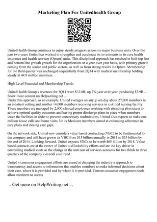 Marketing Plan For Unitedhealth Group
UnitedHealth Group continues to enjoy steady progress across its major business units. Over the
past two years United has worked to strengthen and accelerate its investments in its core health
insurance and health services (Optum) units. This disciplined approach has resulted in both top line
and bottom line growth growth for the organization on a year over year basis, with primary growth
coming from the senior and public sectors, as well as from strong results in Optum. Membership
for the third quarter was unchanged sequentially from 2Q14 with medical membership holding
steady at 44.9 million members.
High Level Financial and Membership Trends
UnitedHealth Group s revenues for 3Q14 were $32.8B, up 7% year over year, producing $2.9B ...
Show more content on Helpwriting.net ...
Under this approach, as an example, United averages on any given day about 27,000 members in
an inpatient setting and another 14,000 members receiving services in a skilled nursing facility.
These members are managed by 2,000 clinical employees working with attending physicians to
achieve optimal quality outcomes and having proper discharge plans in place when members
leave the facilities in order to prevent unnecessary readmissions. United also expects to make one
million house calls and home visits for its Medicare members aimed at enhancing adherence in
care plans and closing care gaps.
On the network side, United now considers value based contracting (VBC) to be fundamental to
the company and will have grown its VBC from $13 billion annually in 2011 to $35 billion by
the end of 2014. Looking forward, United expects VBCs to be worth $65 billion by 2018. Value
based contracts are at the center of United s affordability efforts and are the key driver in
controlling medical costs as the change in the unit cost of services accounts for two thirds to three
quarters of the company s overall cost trend.
United s consumer engagement efforts are aimed at changing the industry s approach to
transparency and access to information that enables members to make informed decisions about
their care, where it is provided and by whom it is provided. Current consumer engagement tools
allow members to access
... Get more on HelpWriting.net ...
 