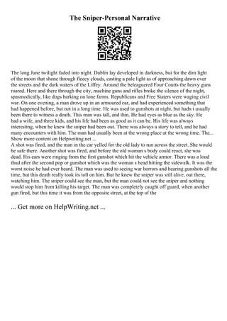 The Sniper-Personal Narrative
The long June twilight faded into night. Dublin lay developed in darkness, but for the dim light
of the moon that shone through fleecy clouds, casting a pale light as of approaching dawn over
the streets and the dark waters of the Liffey. Around the beleaguered Four Courts the heavy guns
roared. Here and there through the city, machine guns and rifles broke the silence of the night,
spasmodically, like dogs barking on lone farms. Republicans and Free Staters were waging civil
war. On one evening, a man drove up in an armoured car, and had experienced something that
had happened before, but not in a long time. He was used to gunshots at night, but hadn t usually
been there to witness a death. This man was tall, and thin. He had eyes as blue as the sky. He
had a wife, and three kids, and his life had been as good as it can be. His life was always
interesting, when he knew the sniper had been out. There was always a story to tell, and he had
many encounters with him. The man had usually been at the wrong place at the wrong time. The...
Show more content on Helpwriting.net ...
A shot was fired, and the man in the car yelled for the old lady to run across the street. She would
be safe there. Another shot was fired, and before the old woman s body could react, she was
dead. His ears were ringing from the first gunshot which hit the vehicle armor. There was a loud
thud after the second pop or gunshot which was the woman s head hitting the sidewalk. It was the
worst noise he had ever heard. The man was used to seeing war horrors and hearing gunshots all the
time, but this death really took its toll on him. But he knew the sniper was still alive, out there,
watching him. The sniper could see the man, but the man could not see the sniper and nothing
would stop him from killing his target. The man was completely caught off guard, when another
gun fired, but this time it was from the opposite street, at the top of the
... Get more on HelpWriting.net ...
 