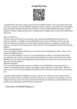 Avoid Flat Iron
A beautiful hair will always make a person look incredibly beautiful. This is the reason why mots
of women and men as well try different methods in order to obtain a result like this. Unfortunately,
there are people who deal with hair fall, and this is a serious health problem that needs a special
attention. In order to take precautions for avoiding such a situation, here are the most common hair
fall causes.
The use of flat iron
Women usually use the flat iron extremely often, and this can definitely lead to hair loss. In
order to avoid this, it is highly recommended that you use a device like this as rare as you can.
You must also keep in mind to use a hair protection spray before you straighten your hair. By
doing so, your hair will not fall anymore, and it will also not be damaged by the heat that flat irons
produce.
Wrong and unhealthy diet
If you are dealing with hair fall, then you must know that an unhealthy diet could ... Show more
content on Helpwriting.net ...
If you are in this situation as well, it is very important that you talk to your doctor and tell him
your problem. He will know exactly what to recommend you in order to stop the hair loss. Most
probably, you will need to take supplements and eat healthy food. However, you must make sure
that you treat your problem.
Different treatments
If you are under treatment for a reason or another, you will probably lose more hair than it is
normal. You should not panic, because some drugs can have this type of side effects. What you
need to do is to tell your doctor about your problem and he will know exactly what to recommend
you.
A healthy and beautiful hair definitely requires a special care. Moreover, you will also need to
make sure that your diet is a healthy one, because the way you are inside will certainly see on the
outside. Knowing what are the most common hair fall causes will help you understand better your
problem, take precautions and find the best solution for
... Get more on HelpWriting.net ...
 