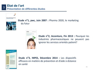 15
Etat de l’art
Présentation de différentes études
3
Etude n°1, pwc, Juin 2007 : Pharma 2020, le marketing
du futur
Etude n°2, Accenture, Fin 2013 : Pourquoi les
industries pharmaceutiques ne peuvent pas
ignorer les services orientés patient?
Etude n°3, INPES, Décembre 2014 : Les dispositifs
efficaces en matière de prévention et d’aide à distance
en santé
 