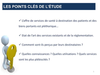 LES POINTS CLÉS DE L’ÉTUDE
 L’offre de services de santé à destination des patients et des
biens portants est pléthorique…
 Etat de l’art des services existants et de la réglementation.
 Comment sont-ils perçus par leurs destinataires ?
 Quelles connaissances ? Quelles utilisations ? Quels services
sont les plus plébiscités ?
2
 
