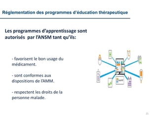 Réglementation des programmes d’éducation thérapeutique
Les programmes d’apprentissage sont
autorisés par l’ANSM tant qu’ils:
21
- favorisent le bon usage du
médicament.
- sont conformes aux
dispositions de l’AMM.
- respectent les droits de la
personne malade.
 