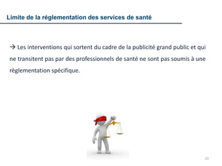 23
 Les interventions qui sortent du cadre de la publicité grand public et qui
ne transitent pas par des professionnels de santé ne sont pas soumis à une
règlementation spécifique.
Limite de la réglementation des services de santé
 
