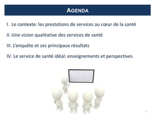 AGENDA
I. Le contexte: les prestations de services au cœur de la santé
II. Une vision qualitative des services de santé
III. L’enquête et ses principaux résultats
IV. Le service de santé idéal: enseignements et perspectives
3
 