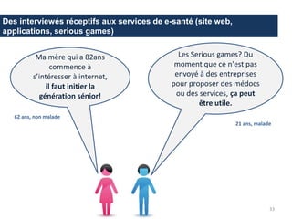 Des interviewés réceptifs aux services de e-santé (site web,
applications, serious games)
Les Serious games? Du
moment que ce n'est pas
envoyé à des entreprises
pour proposer des médocs
ou des services, ça peut
être utile.
33
62 ans, non malade
Ma mère qui a 82ans
commence à
s’intéresser à internet,
il faut initier la
génération sénior!
21 ans, malade
 