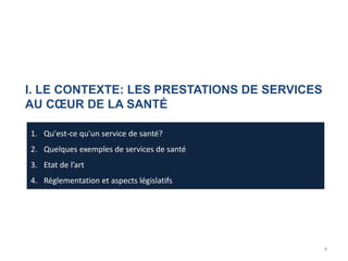 I. LE CONTEXTE: LES PRESTATIONS DE SERVICES
AU CŒUR DE LA SANTÉ
1. Qu'est-ce qu'un service de santé?
2. Quelques exemples de services de santé
3. Etat de l’art
4. Réglementation et aspects législatifs
4
 