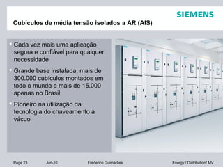 Page 23 Jun-10 Energy / Distribution/ MVFrederico Guimarães
Cubículos de média tensão isolados a AR (AIS)
 Cada vez mais uma aplicação
segura e confiável para qualquer
necessidade
 Grande base instalada, mais de
300.000 cubículos montados em
todo o mundo e mais de 15.000
apenas no Brasil;
 Pioneiro na utilização da
tecnologia do chaveamento a
vácuo
 