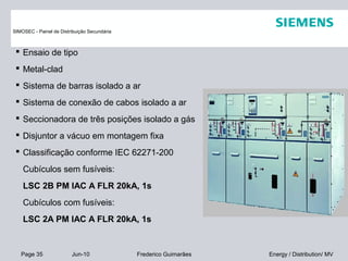 Page 35 Jun-10 Energy / Distribution/ MVFrederico Guimarães
 Ensaio de tipo
 Metal-clad
 Sistema de barras isolado a ar
 Sistema de conexão de cabos isolado a ar
 Seccionadora de três posições isolado a gás
 Disjuntor a vácuo em montagem fixa
 Classificação conforme IEC 62271-200
Cubículos sem fusíveis:
LSC 2B PM IAC A FLR 20kA, 1s
Cubículos com fusíveis:
LSC 2A PM IAC A FLR 20kA, 1s
SIMOSEC - Painel de Distribuição Secundária
 