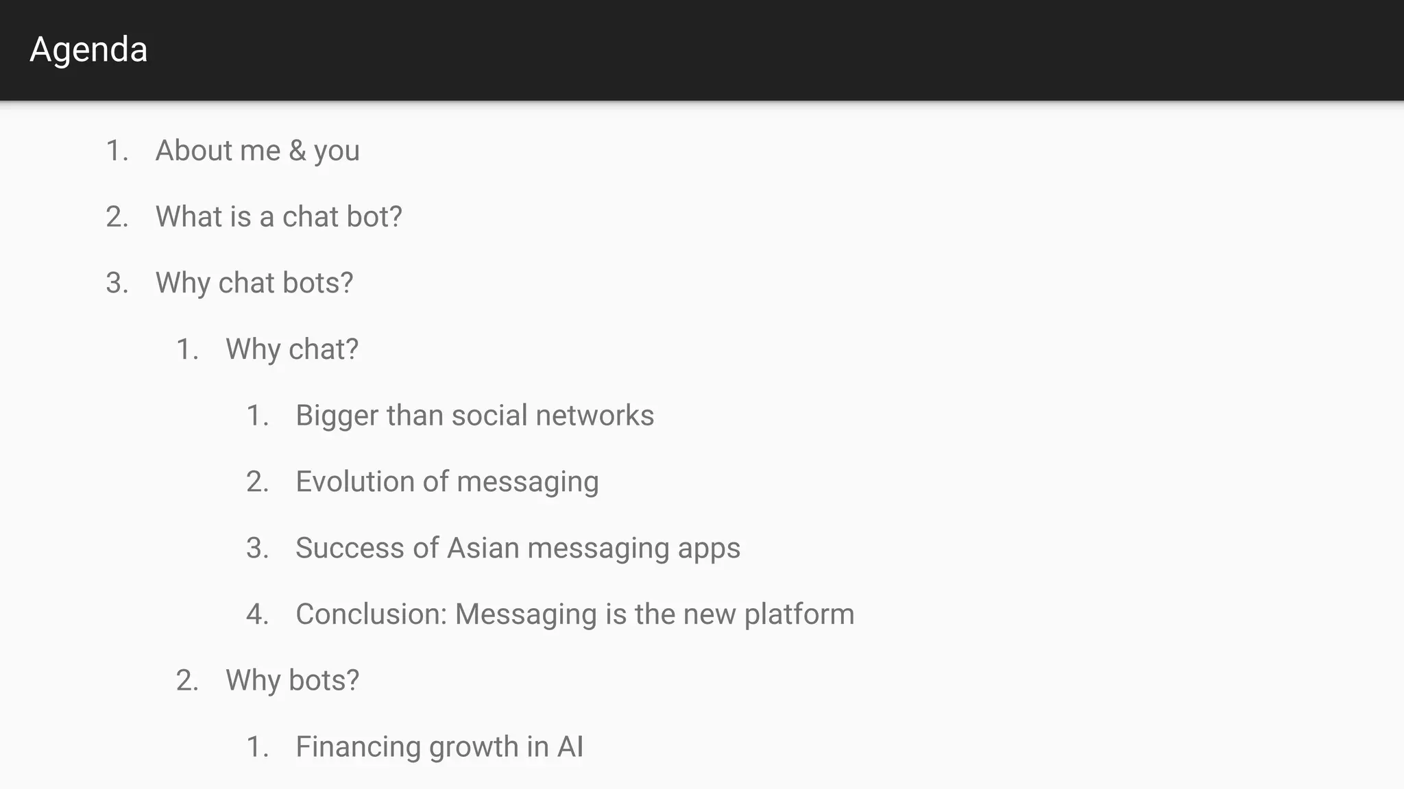 Agenda
1. About me and you
2. What is a chat bot?
3. Why chat bots?
3.1. Why chat?
3.1.1. Bigger than social networks
3.1.2. Evolution of messaging
3.1.3. Success of Asian messaging apps
3.1.4. Conclusion: Messaging is the new platform
3.2. Why bots?
3.2.1. Financing growth in AI
3.2.2. App fatigue
3.2.3. Conclusion
4. How to chat bot?
4.1. Tasks examples
4.2. How to design?
4.3. How to build?
5. Value shifting
6. Q&A and Contact
 